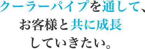 クーラーパイプを通して、お客様と共に成長していきたい。