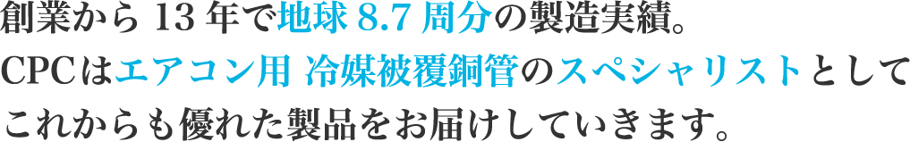 創業から13年で地球8.7周分の製造実績。CPCはエアコン用 冷媒被覆銅管のスペシャリストとしてこれからも優れた製品をお届けしていきます。